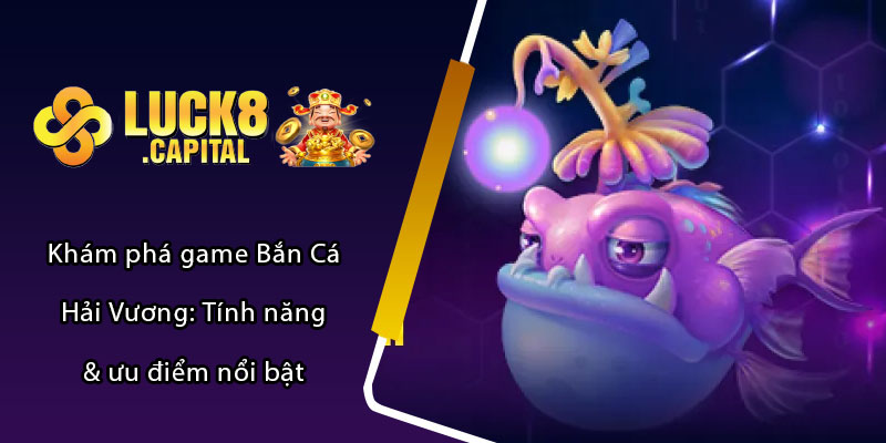 Khám phá game Bắn Cá Hải Vương: Tính năng & ưu điểm nổi bật